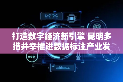 打造数字经济新引擎 昆明多措并举推进数据标注产业发展