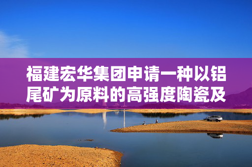 福建宏华集团申请一种以铝尾矿为原料的高强度陶瓷及其制备方法专利，将大量堆存的铝尾矿转化为高附加值的陶瓷产品