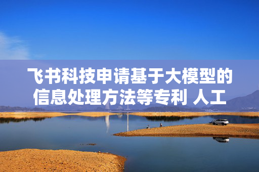 飞书科技申请基于大模型的信息处理方法等专利 人工智能程序答复信息更准确