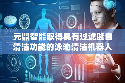 元鼎智能取得具有过滤篮自清洁功能的泳池清洁机器人专利