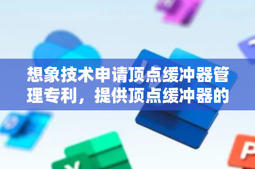 想象技术申请顶点缓冲器管理专利，提供顶点缓冲器的管理