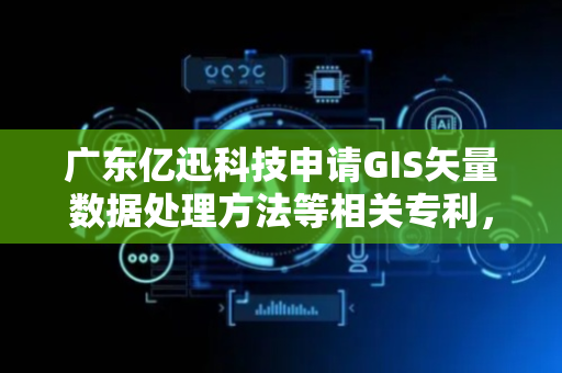 广东亿迅科技申请GIS矢量数据处理方法等相关专利，能够实现GIS矢量数据在不同可视化GIS前端引擎的高性能可视化