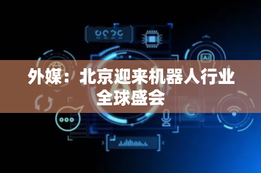 外媒：北京迎来机器人行业全球盛会