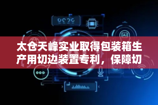 太仓天峰实业取得包装箱生产用切边装置专利，保障切割的稳定性
