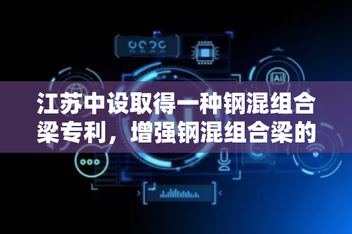 江苏中设取得一种钢混组合梁专利，增强钢混组合梁的抗扭刚度