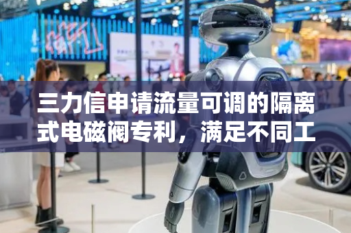 三力信申请流量可调的隔离式电磁阀专利，满足不同工况下的流量控制要求