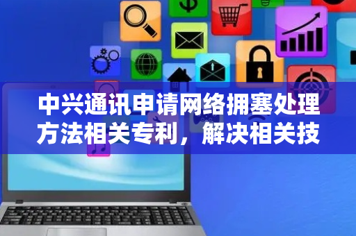 中兴通讯申请网络拥塞处理方法相关专利，解决相关技术中无法在发生网络拥塞的情况下进行有效的流量分配的问题