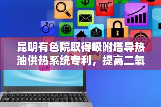 昆明有色院取得吸附塔导热油供热系统专利，提高二氧化碳的处理效率
