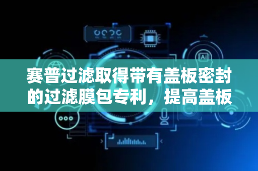 赛普过滤取得带有盖板密封的过滤膜包专利，提高盖板对膜包主体的密封性