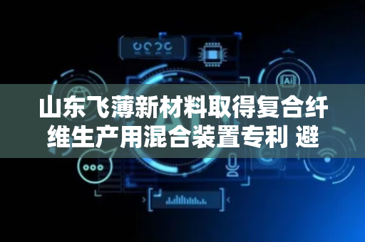 山东飞薄新材料取得复合纤维生产用混合装置专利 避免机器启动时负荷较大