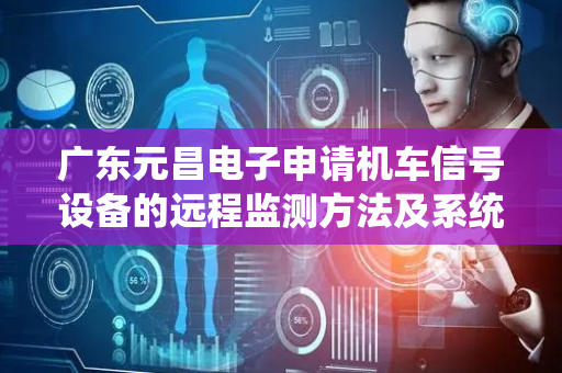 广东元昌电子申请机车信号设备的远程监测方法及系统专利，以更为便捷和效益高的方式帮助工作人员检查机车信号设备