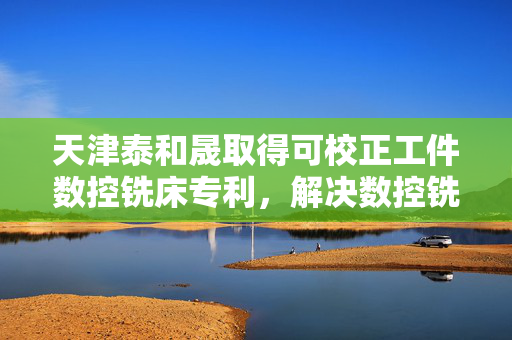 天津泰和晟取得可校正工件数控铣床专利，解决数控铣床缺少工件外形矫正功能及位置调节机构复杂问题