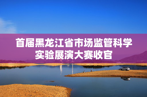 首届黑龙江省市场监管科学实验展演大赛收官