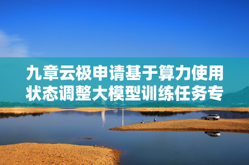 九章云极申请基于算力使用状态调整大模型训练任务专利，减小算力浪费现象