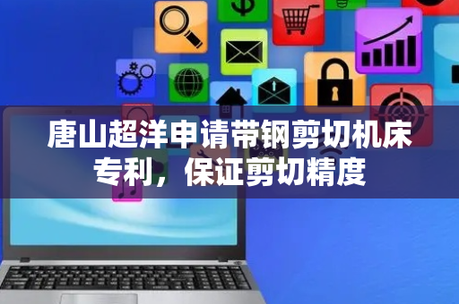 唐山超洋申请带钢剪切机床专利，保证剪切精度