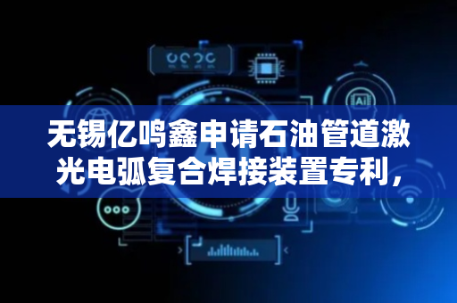 无锡亿鸣鑫申请石油管道激光电弧复合焊接装置专利，公开石油管道激光电弧复合焊接装置