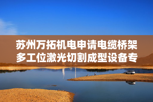 苏州万拓机电申请电缆桥架多工位激光切割成型设备专利，达到多个工位对多个电缆桥架进行同步激光切割时的统一性