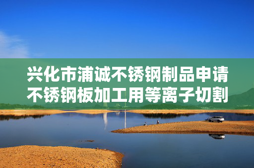 兴化市浦诚不锈钢制品申请不锈钢板加工用等离子切割装置专利，自动化程度高