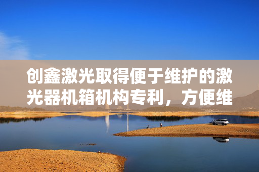 创鑫激光取得便于维护的激光器机箱机构专利，方便维修作业人员快速对电源进行维修及维护