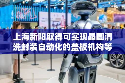 上海新阳取得可实现晶圆清洗封装自动化的盖板机构等相关专利，实现晶圆清洗、封装的自动化