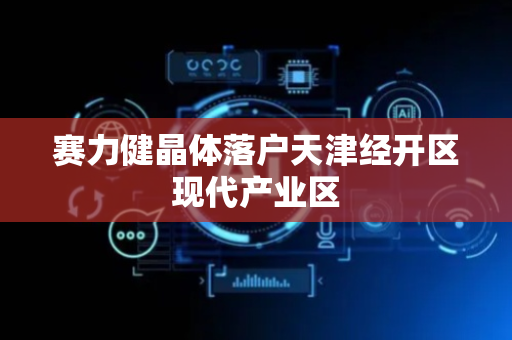 赛力健晶体落户天津经开区现代产业区