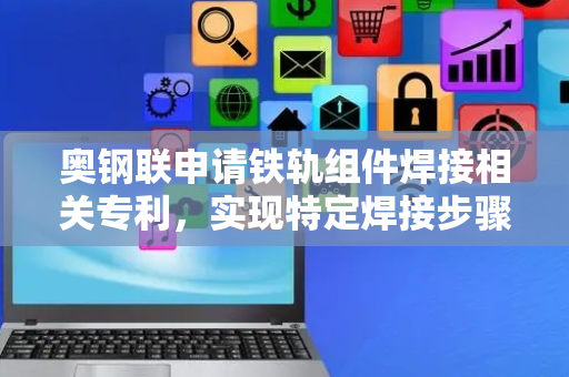 奥钢联申请铁轨组件焊接相关专利，实现特定焊接步骤及结构转换