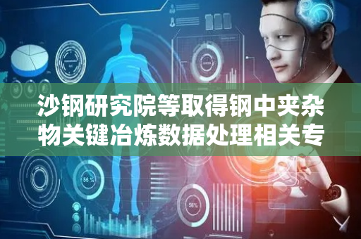 沙钢研究院等取得钢中夹杂物关键冶炼数据处理相关专利