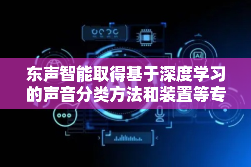 东声智能取得基于深度学习的声音分类方法和装置等专利