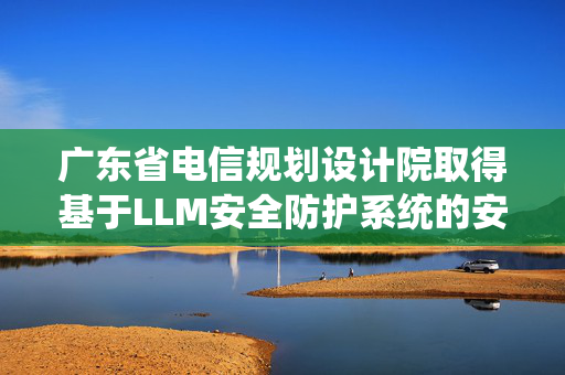 广东省电信规划设计院取得基于LLM安全防护系统的安全防护方法及装置专利