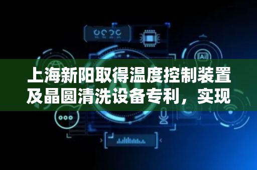 上海新阳取得温度控制装置及晶圆清洗设备专利，实现清洗槽中清洗液的实时在线控温
