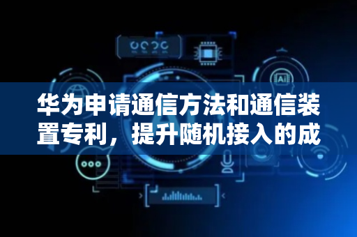 华为申请通信方法和通信装置专利，提升随机接入的成功率