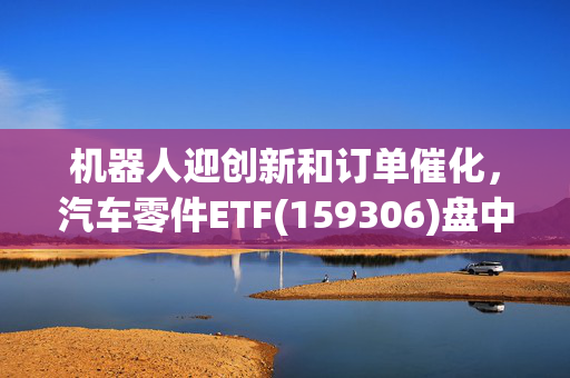 机器人迎创新和订单催化，汽车零件ETF(159306)盘中上涨冲击4连涨