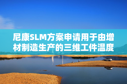 尼康SLM方案申请用于由增材制造生产的三维工件温度控制技术专利 对由增材制造生产的三维工件进行温度控制