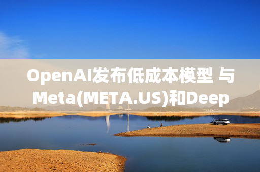 OpenAI发布低成本模型 与Meta(META.US)和DeepSeek正面竞争