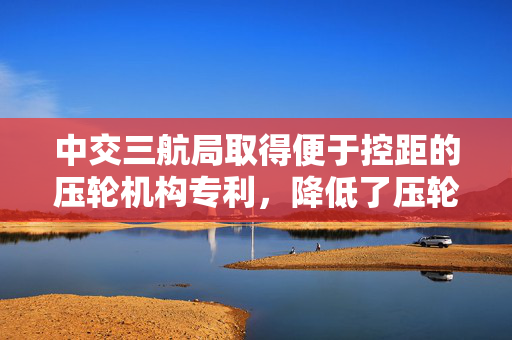中交三航局取得便于控距的压轮机构专利，降低了压轮轮面的积热现象