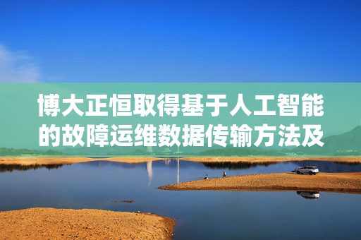 博大正恒取得基于人工智能的故障运维数据传输方法及系统专利