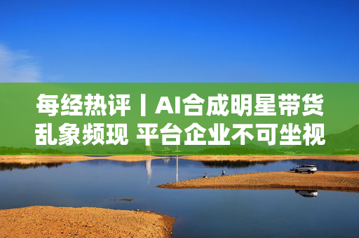每经热评丨AI合成明星带货乱象频现 平台企业不可坐视不理