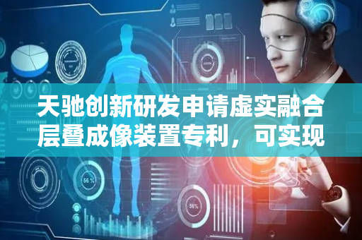 天驰创新研发申请虚实融合层叠成像装置专利，可实现具有虚实融合的立体层叠的显示效果