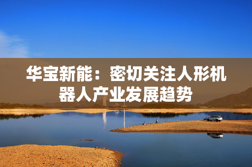 华宝新能：密切关注人形机器人产业发展趋势