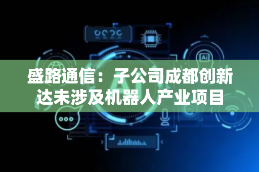 盛路通信：子公司成都创新达未涉及机器人产业项目