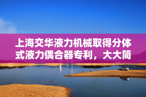 上海交华液力机械取得分体式液力偶合器专利，大大简化了铸造工艺