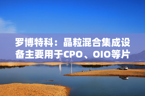 罗博特科：晶粒混合集成设备主要用于CPO、OIO等片上集成应用