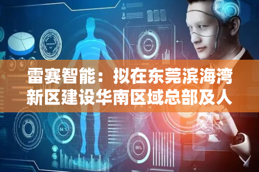 雷赛智能：拟在东莞滨海湾新区建设华南区域总部及人形机器人核心零部件研发智造基地