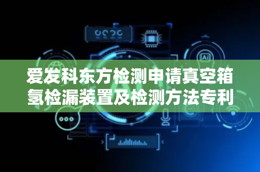 爱发科东方检测申请真空箱氢检漏装置及检测方法专利，结构简单