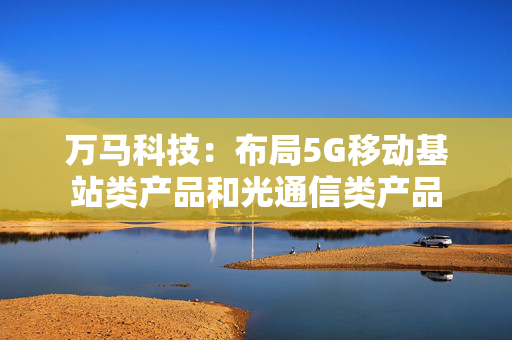 万马科技：布局5G移动基站类产品和光通信类产品