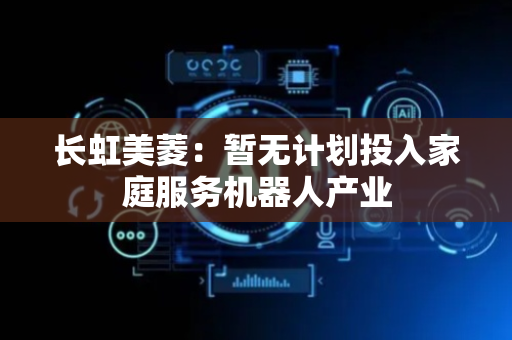 长虹美菱：暂无计划投入家庭服务机器人产业