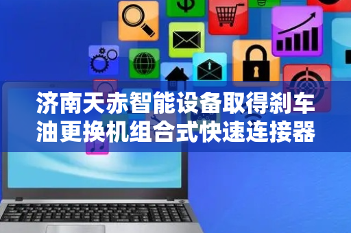 济南天赤智能设备取得刹车油更换机组合式快速连接器专利，大大提高刹车油更换的工作效率和质量