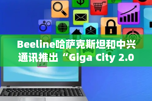 Beeline哈萨克斯坦和中兴通讯推出“Giga City 2.0”计划