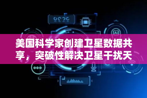 美国科学家创建卫星数据共享，突破性解决卫星干扰天文观测难题