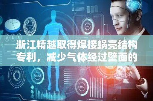 浙江精越取得焊接蜗壳结构专利，减少气体经过壁面的摩擦力并减少气流损失